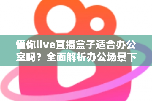 懂你live直播盒子适合办公室吗?全面解析办公场景下的实用性与选购指南 懂你live直播盒子适合办公室吗?全面解析办公场景下的实用性与选购指南