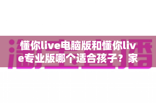 懂你live电脑版和懂你live专业版哪个适合孩子?家长必看的选型对比与实用指南 懂你live电脑版和懂你live专业版哪个适合孩子?家长必看的选型对比与实用指南