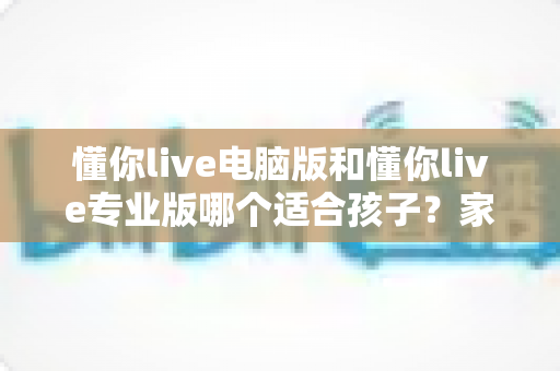 懂你live电脑版和懂你live专业版哪个适合孩子?家长必看的选型对比与实用指南 懂你live电脑版和懂你live专业版哪个适合孩子?家长必看的选型对比与实用指南