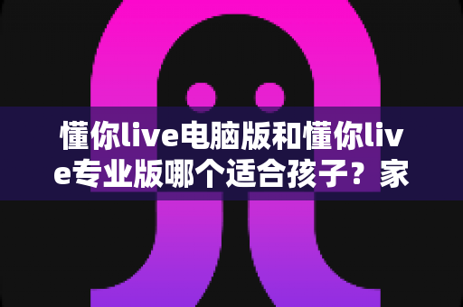 懂你live电脑版和懂你live专业版哪个适合孩子?家长必看的选型对比与实用指南 懂你live电脑版和懂你live专业版哪个适合孩子?家长必看的选型对比与实用指南