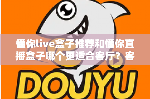 懂你live盒子推荐和懂你直播盒子哪个更适合客厅？客厅影音升级必备选购指南