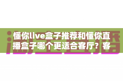 懂你live盒子推荐和懂你直播盒子哪个更适合客厅？客厅影音升级必备选购指南