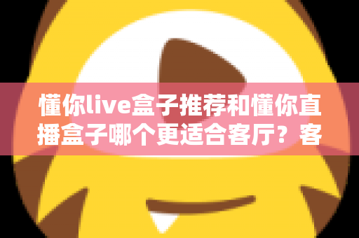 懂你live盒子推荐和懂你直播盒子哪个更适合客厅？客厅影音升级必备选购指南