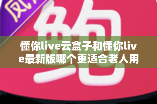 懂你live云盒子和懂你live最新版哪个更适合老人用?子女必看的选型指南 懂你live云盒子和懂你live最新版哪个更适合老人用?子女必看的选型指南
