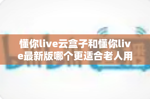 懂你live云盒子和懂你live最新版哪个更适合老人用?子女必看的选型指南 懂你live云盒子和懂你live最新版哪个更适合老人用?子女必看的选型指南