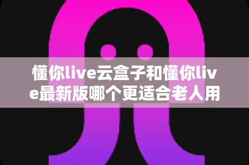 懂你live云盒子和懂你live最新版哪个更适合老人用?子女必看的选型指南 懂你live云盒子和懂你live最新版哪个更适合老人用?子女必看的选型指南