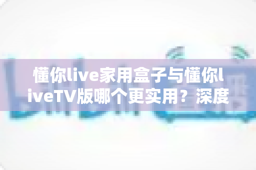 懂你live家用盒子与懂你liveTV版哪个更实用?深度对比评测帮你选对观影方案 懂你live家用盒子与懂你liveTV版哪个更实用?深度对比评测帮你选对观影方案