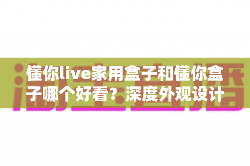 懂你live家用盒子和懂你盒子哪个好看？深度外观设计对比全解析