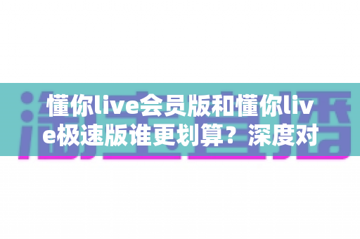 懂你live会员版和懂你live极速版谁更划算？深度对比分析，帮你选对不花冤枉钱