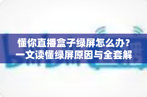 懂你直播盒子绿屏怎么办？一文读懂绿屏原因与全套解决攻略