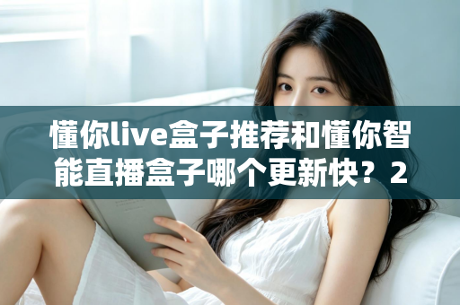 懂你live盒子推荐和懂你智能直播盒子哪个更新快？2025年最全选购对比指南与深度评测