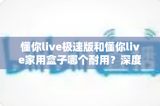 懂你live极速版和懂你live家用盒子哪个耐用？深度对比解析助您选对不踩坑