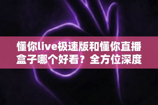 懂你live极速版和懂你直播盒子哪个好看?全方位深度对比评测,帮你选出最值得用的直播观看神器 懂你live极速版和懂你直播盒子哪个好看?全方位深度对比评测,帮你选出最值得用的直播观看神器