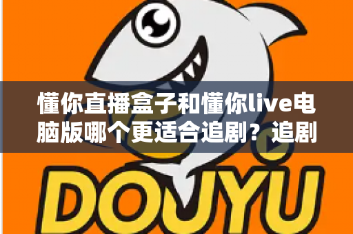懂你直播盒子和懂你live电脑版哪个更适合追剧?追剧党必读的深度对比与选购指南 懂你直播盒子和懂你live电脑版哪个更适合追剧?追剧党必读的深度对比与选购指南