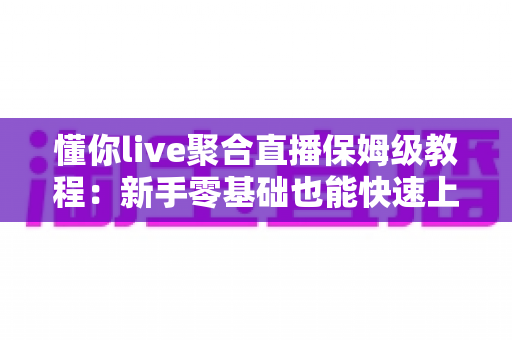 懂你live聚合直播保姆级教程：新手零基础也能快速上手的完整实战指南