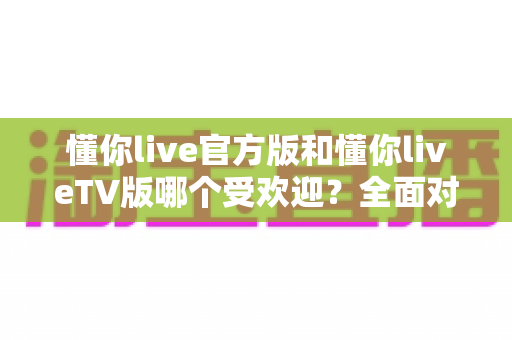 懂你live官方版和懂你liveTV版哪个受欢迎？全面对比分析与选购指南