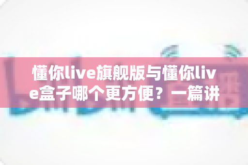 懂你live旗舰版与懂你live盒子哪个更方便？一篇讲透差异与选购建议的实用指南