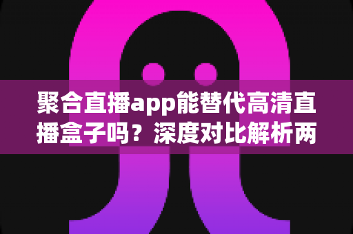 聚合直播app能替代高清直播盒子吗？深度对比解析两大观影方案优劣与选购指南