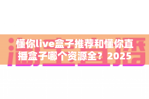懂你live盒子推荐和懂你直播盒子哪个资源全?2025年电视盒子深度对比与选购指南 懂你live盒子推荐和懂你直播盒子哪个资源全?2025年电视盒子深度对比与选购指南