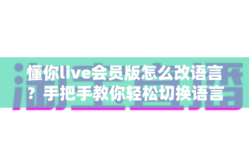 懂你live会员版怎么改语言?手把手教你轻松切换语言设置的完整实用教程 懂你live会员版怎么改语言?手把手教你轻松切换语言设置的完整实用教程
