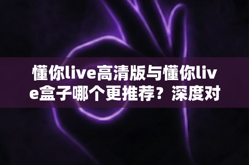懂你live高清版与懂你live盒子哪个更推荐?深度对比测评帮你一次选对直播装备 懂你live高清版与懂你live盒子哪个更推荐?深度对比测评帮你一次选对直播装备