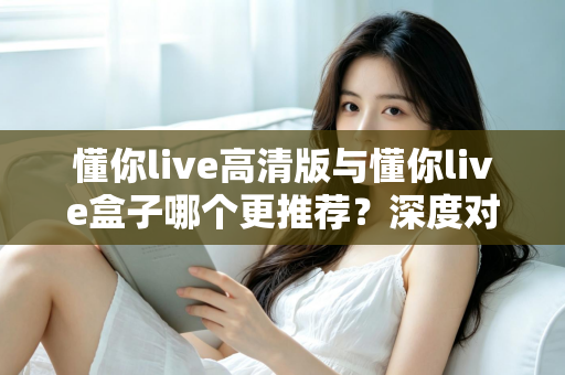 懂你live高清版与懂你live盒子哪个更推荐?深度对比测评帮你一次选对直播装备 懂你live高清版与懂你live盒子哪个更推荐?深度对比测评帮你一次选对直播装备
