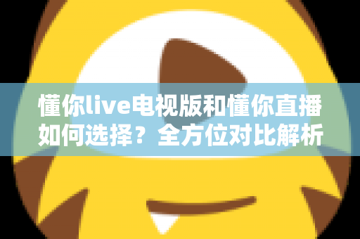 懂你live电视版和懂你直播如何选择？全方位对比解析与实用选购指南
