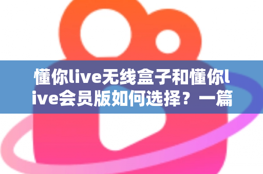 懂你live无线盒子和懂你live会员版如何选择?一篇讲透差异的实用选购指南,帮你避开消费陷阱 懂你live无线盒子和懂你live会员版如何选择?一篇讲透差异的实用选购指南,帮你避开消费陷阱