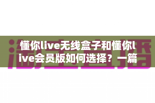 懂你live无线盒子和懂你live会员版如何选择?一篇讲透差异的实用选购指南,帮你避开消费陷阱 懂你live无线盒子和懂你live会员版如何选择?一篇讲透差异的实用选购指南,帮你避开消费陷阱