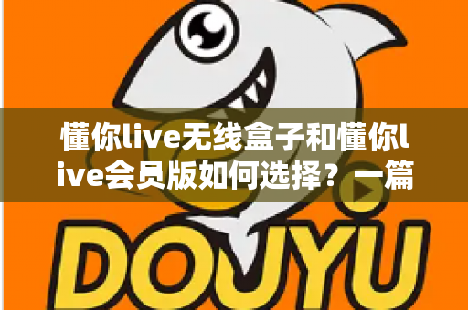 懂你live无线盒子和懂你live会员版如何选择？一篇讲透差异的实用选购指南，帮你避开消费陷阱