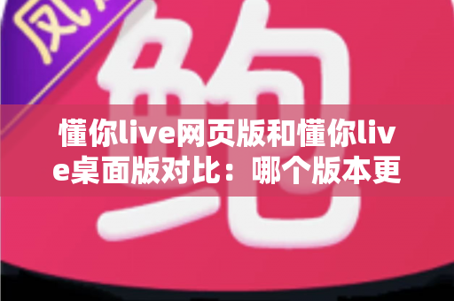 懂你live网页版和懂你live桌面版对比：哪个版本更适合你？全面解析优缺点与选择指南