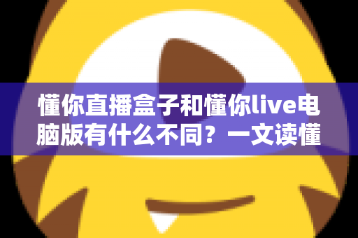 懂你直播盒子和懂你live电脑版有什么不同？一文读懂两款直播工具的核心差异与选购指南