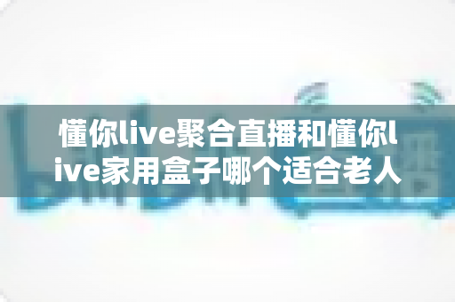 懂你live聚合直播和懂你live家用盒子哪个适合老人?全方位对比解析助您轻松选购 懂你live聚合直播和懂你live家用盒子哪个适合老人?全方位对比解析助您轻松选购