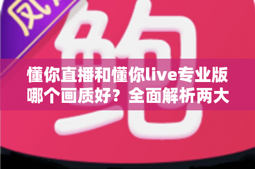 懂你直播和懂你live专业版哪个画质好?全面解析两大版本画质差异与选购指南 懂你直播和懂你live专业版哪个画质好?全面解析两大版本画质差异与选购指南