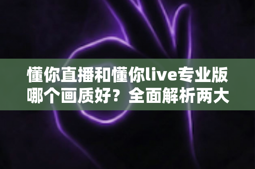 懂你直播和懂你live专业版哪个画质好?全面解析两大版本画质差异与选购指南 懂你直播和懂你live专业版哪个画质好?全面解析两大版本画质差异与选购指南