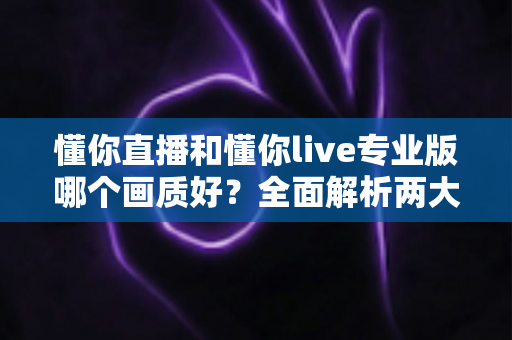 懂你直播和懂你live专业版哪个画质好？全面解析两大版本画质差异与选购指南