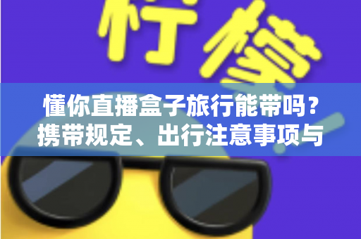 懂你直播盒子旅行能带吗?携带规定、出行注意事项与实用建议全解析 懂你直播盒子旅行能带吗?携带规定、出行注意事项与实用建议全解析