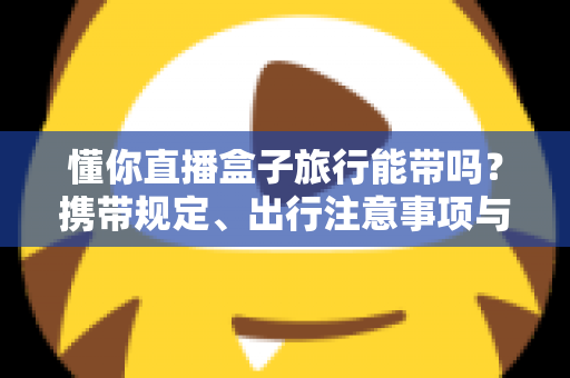 懂你直播盒子旅行能带吗?携带规定、出行注意事项与实用建议全解析 懂你直播盒子旅行能带吗?携带规定、出行注意事项与实用建议全解析