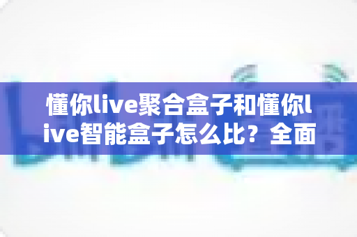 懂你live聚合盒子和懂你live智能盒子怎么比?全面选购对比指南帮你一次选对不踩坑 懂你live聚合盒子和懂你live智能盒子怎么比?全面选购对比指南帮你一次选对不踩坑