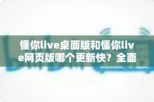 懂你live桌面版和懂你live网页版哪个更新快？全面对比帮你选对版本