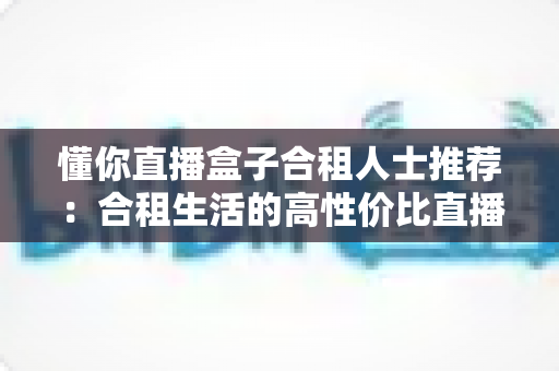 懂你直播盒子合租人士推荐:合租生活的高性价比直播娱乐指南 懂你直播盒子合租人士推荐:合租生活的高性价比直播娱乐指南