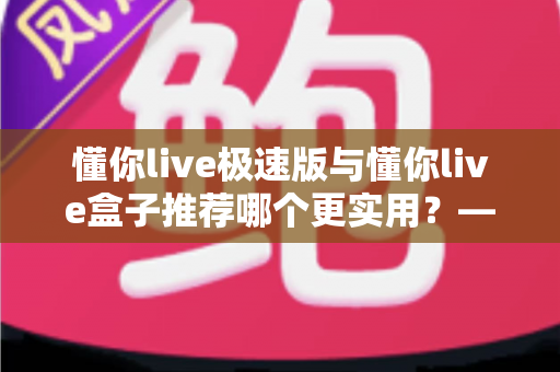 懂你live极速版与懂你live盒子推荐哪个更实用？——2025年最全选购指南，帮你一次选对不踩坑