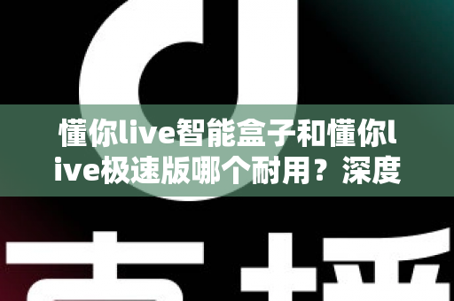 懂你live智能盒子和懂你live极速版哪个耐用？深度对比解析帮你选对不踩坑