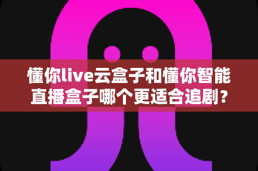 懂你live云盒子和懂你智能直播盒子哪个更适合追剧？深度对比评测帮你选出真正的追剧神器
