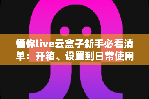 懂你live云盒子新手必看清单：开箱、设置到日常使用的全流程指南
