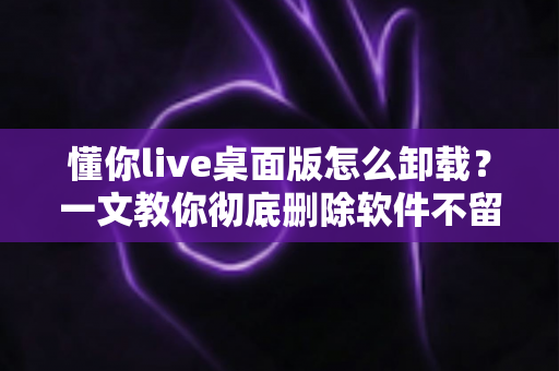 懂你live桌面版怎么卸载?一文教你彻底删除软件不留残留 懂你live桌面版怎么卸载?一文教你彻底删除软件不留残留