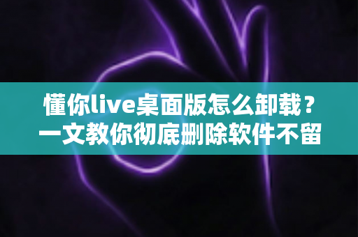 懂你live桌面版怎么卸载？一文教你彻底删除软件不留残留