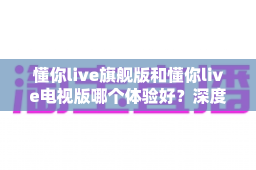 懂你live旗舰版和懂你live电视版哪个体验好？深度对比评测助你选出最适合的版本