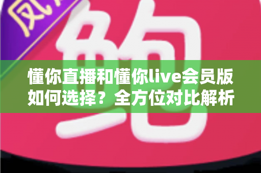 懂你直播和懂你live会员版如何选择?全方位对比解析帮你找到最合适的版本 懂你直播和懂你live会员版如何选择?全方位对比解析帮你找到最合适的版本