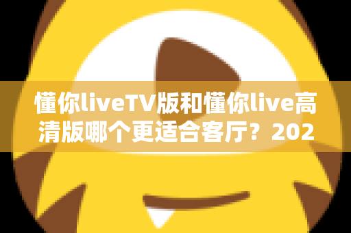 懂你liveTV版和懂你live高清版哪个更适合客厅？2025最新客厅大屏观看选购指南与深度实测对比